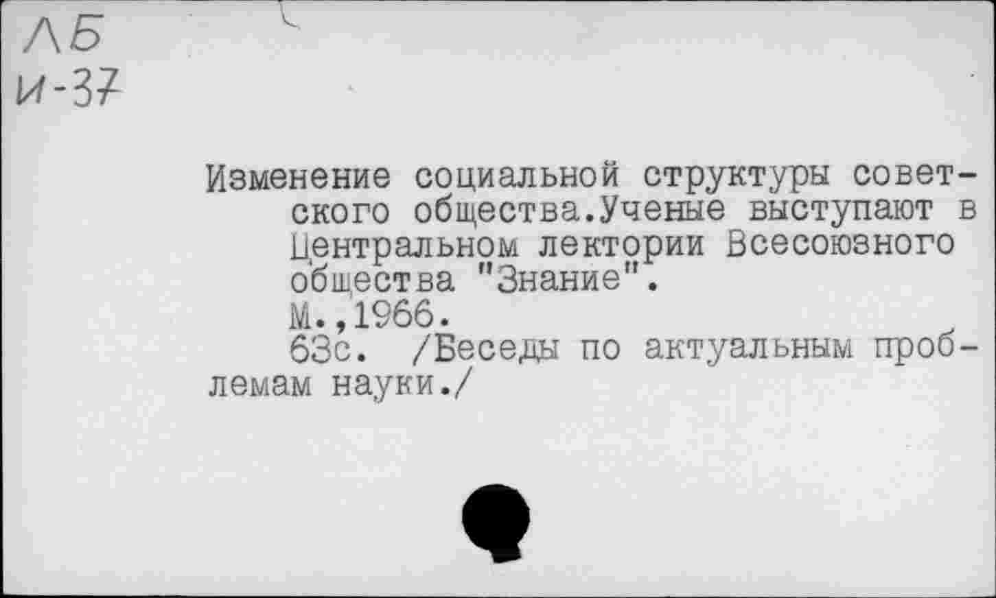 ﻿ЛБ И-37
Изменение социальной структуры советского общества.Ученые выступают в Центральном лектории Всесоюзного общества ''Знание".
М.,1966.
63с. /Беседы по актуальным проблемам науки./